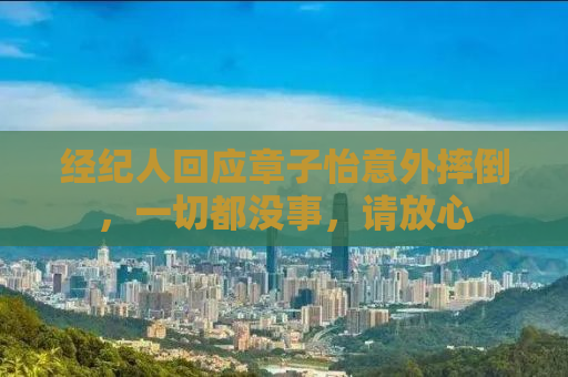 经纪人回应章子怡意外摔倒，一切都没事，请放心