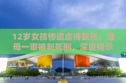 12岁女孩惨遭虐待致死，继母一审被判死刑，深度揭示事件背后的残酷真相