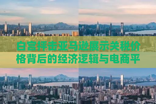 白宫抨击亚马逊展示关税价格背后的经济逻辑与电商平台的角色挑战