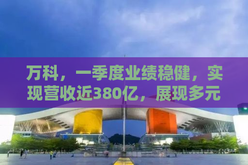 万科，一季度业绩稳健，实现营收近380亿，展现多元化发展的强劲势头