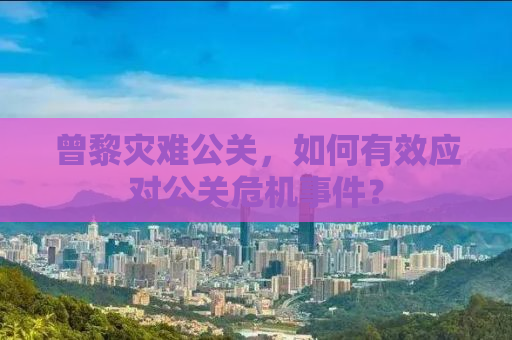 曾黎灾难公关，如何有效应对公关危机事件？