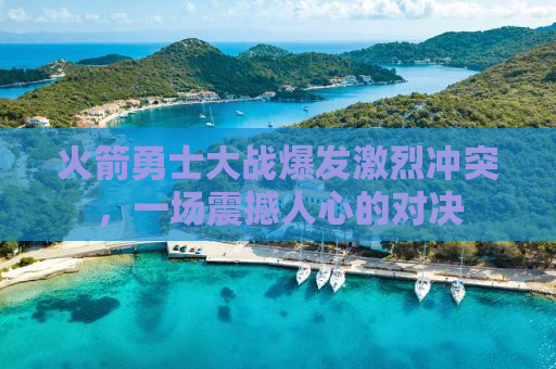 火箭勇士大战爆发激烈冲突，一场震撼人心的对决