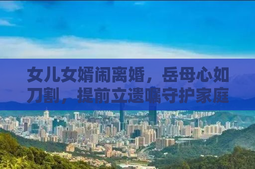 女儿女婿闹离婚，岳母心如刀割，提前立遗嘱守护家庭和谐