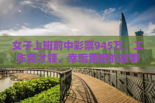女子上班前中彩票945万，工作完才领，幸运背后的故事启示