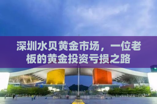 深圳水贝黄金市场，一位老板的黄金投资亏损之路
