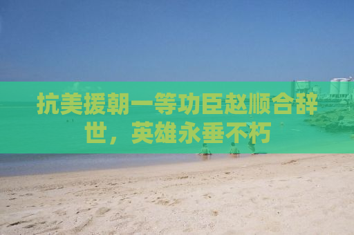 抗美援朝一等功臣赵顺合辞世，英雄永垂不朽