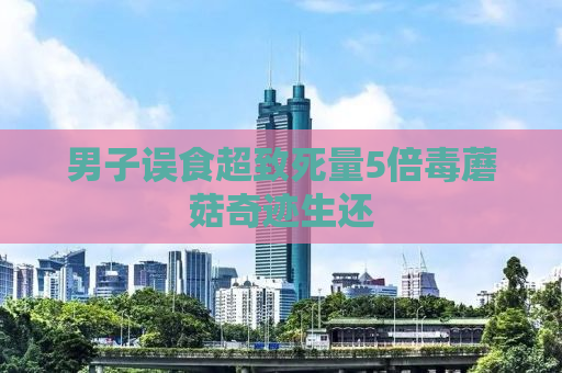 男子误食超致死量5倍毒蘑菇奇迹生还