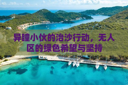 异瞳小伙的治沙行动，无人区的绿色希望与坚持