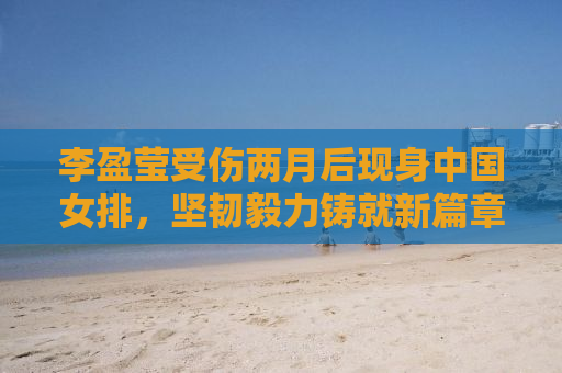 李盈莹受伤两月后现身中国女排，坚韧毅力铸就新篇章