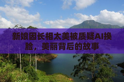 新娘因长相太美被质疑AI换脸，美丽背后的故事
