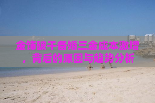 金饰破千备婚三金成本激增，背后的原因与趋势分析