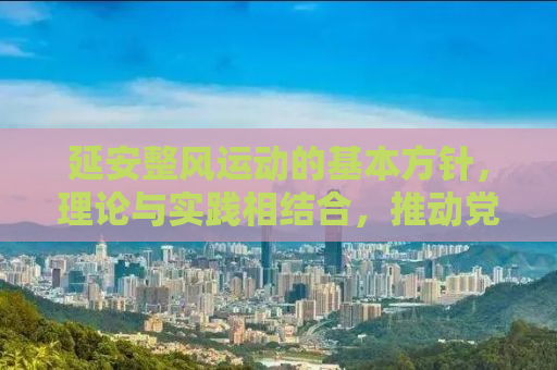 延安整风运动的基本方针，理论与实践相结合，推动党的自我革新