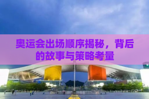 奥运会出场顺序揭秘，背后的故事与策略考量