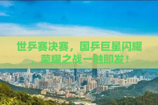世乒赛决赛，国乒巨星闪耀，荣耀之战一触即发！