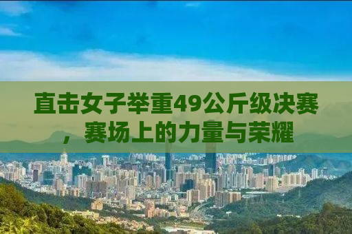 直击女子举重49公斤级决赛，赛场上的力量与荣耀