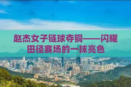 赵杰女子链球夺铜——闪耀田径赛场的一抹亮色