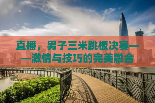 直播，男子三米跳板决赛——激情与技巧的完美融合