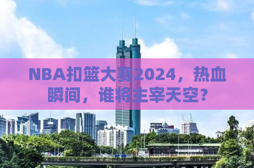 NBA扣篮大赛2024，热血瞬间，谁将主宰天空？