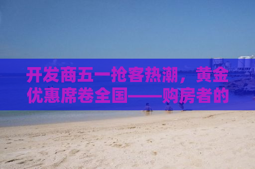 开发商五一抢客热潮，黄金优惠席卷全国——购房者的福音来了！
