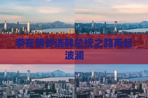 李在明参选韩总统之路再起波澜