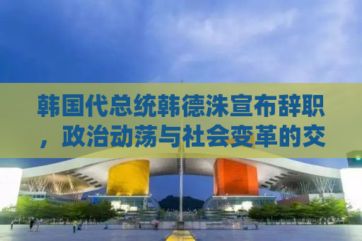 韩国代总统韩德洙宣布辞职，政治动荡与社会变革的交汇点
