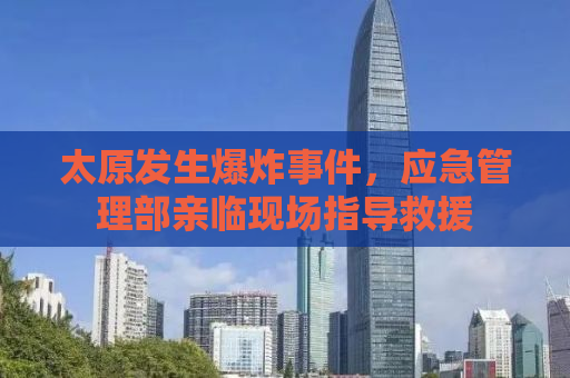 太原发生爆炸事件，应急管理部亲临现场指导救援