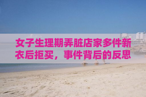 女子生理期弄脏店家多件新衣后拒买，事件背后的反思与启示