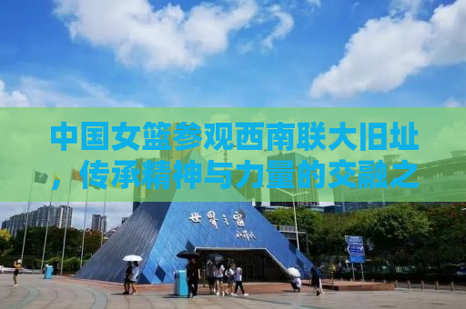 中国女篮参观西南联大旧址，传承精神与力量的交融之旅
