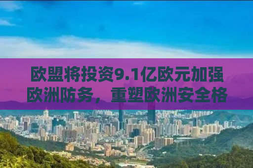 欧盟将投资9.1亿欧元加强欧洲防务，重塑欧洲安全格局的雄心壮志