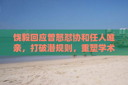 饶毅回应曾怒怼协和任人唯亲，打破潜规则，重塑学术生态