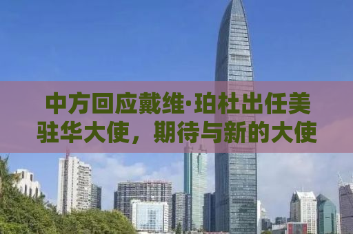 中方回应戴维·珀杜出任美驻华大使，期待与新的大使共同推动中美关系稳定发展