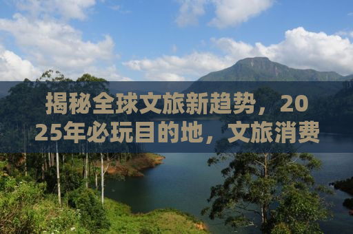 揭秘全球文旅新趋势，2025年必玩目的地，文旅消费圈粉全球！