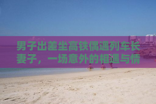 男子出差坐高铁偶遇列车长妻子，一场意外的相遇与情感的交织