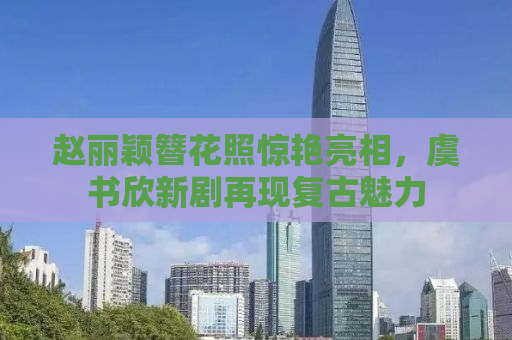 赵丽颖簪花照惊艳亮相，虞书欣新剧再现复古魅力