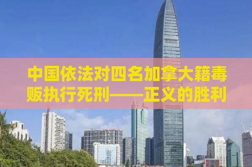 中国依法对四名加拿大籍毒贩执行死刑——正义的胜利，维护社会安定之必要举措