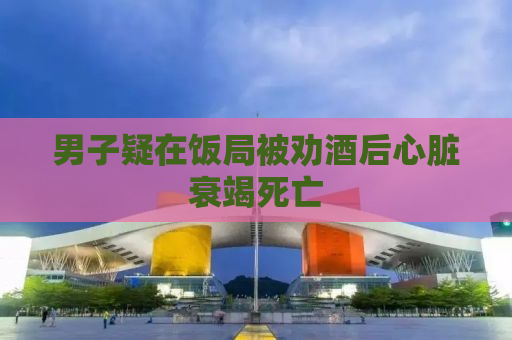 男子疑在饭局被劝酒后心脏衰竭死亡