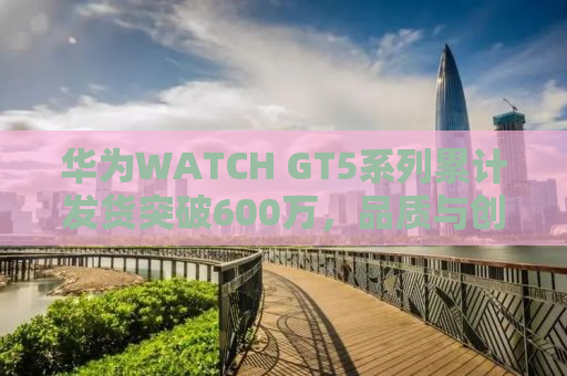 华为WATCH GT5系列累计发货突破600万，品质与创新的完美结合