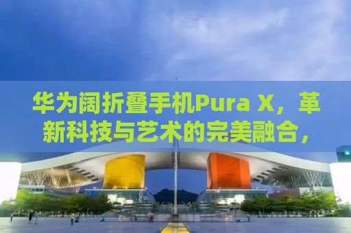 华为阔折叠手机Pura X，革新科技与艺术的完美融合，售价7499元起