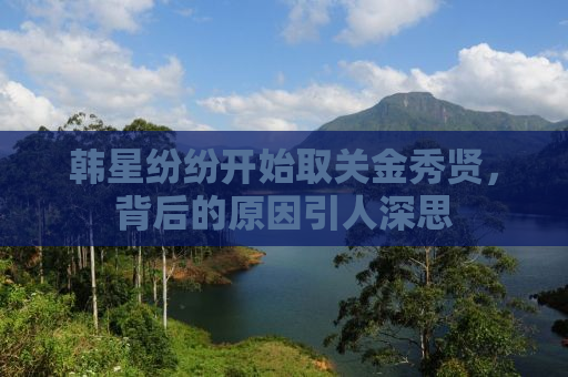 韩星纷纷开始取关金秀贤，背后的原因引人深思