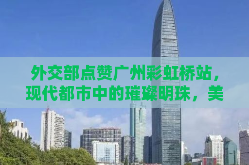 外交部点赞广州彩虹桥站，现代都市中的璀璨明珠，美到心巴上