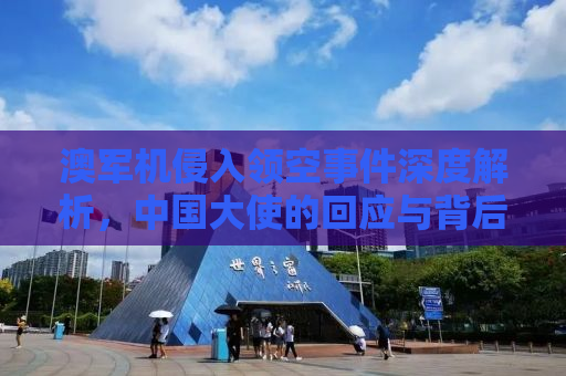 澳军机侵入领空事件深度解析，中国大使的回应与背后的意义