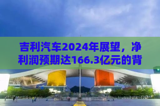 吉利汽车2024年展望，净利润预期达166.3亿元的背后驱动力