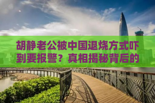 胡静老公被中国退烧方式吓到要报警？真相揭秘背后的故事