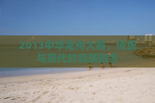 2013中华龙舟大赛，传统与现代的完美融合