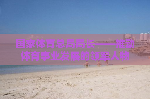 国家体育总局局长——推动体育事业发展的领军人物