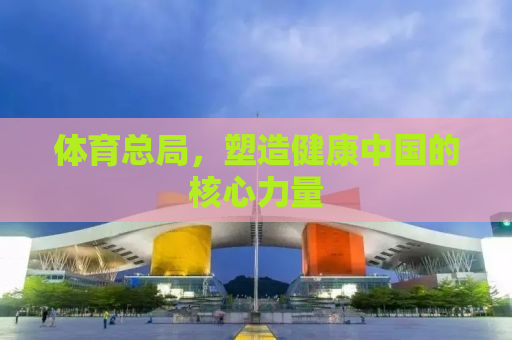 体育总局，塑造健康中国的核心力量