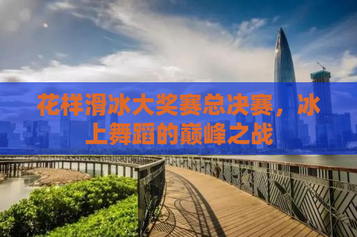 花样滑冰大奖赛总决赛，冰上舞蹈的巅峰之战