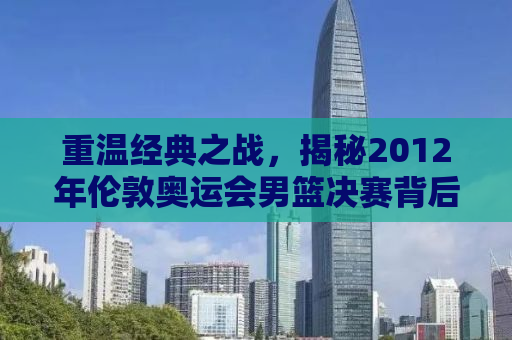 重温经典之战，揭秘2012年伦敦奥运会男篮决赛背后的故事