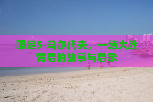 国足5-马尔代夫，一场大胜背后的故事与启示