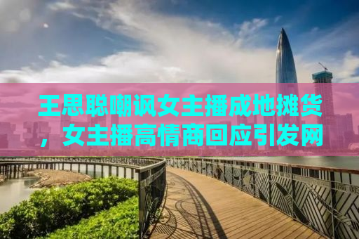 王思聪嘲讽女主播成地摊货，女主播高情商回应引发网友热议